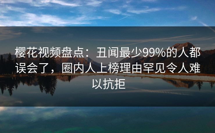樱花视频盘点：丑闻最少99%的人都误会了，圈内人上榜理由罕见令人难以抗拒