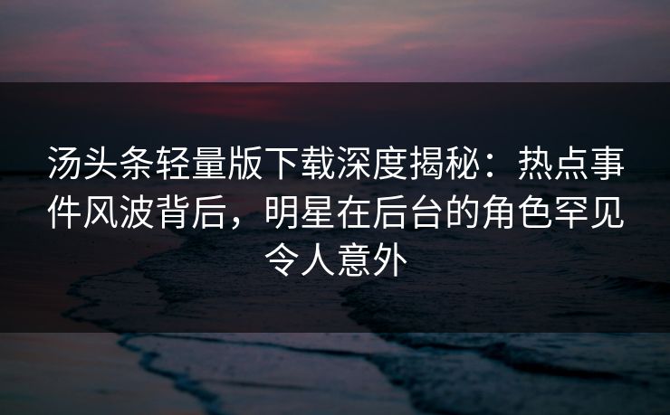 汤头条轻量版下载深度揭秘：热点事件风波背后，明星在后台的角色罕见令人意外