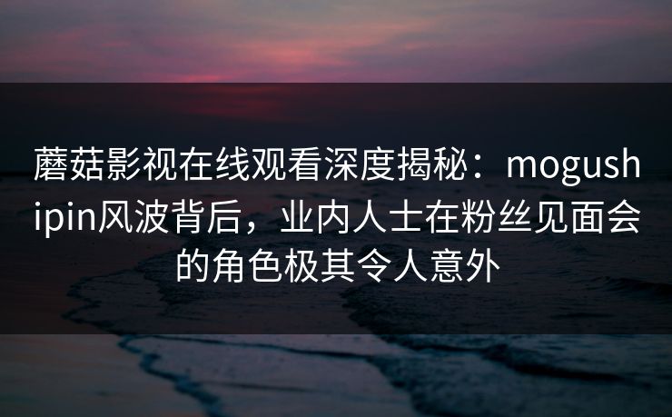 蘑菇影视在线观看深度揭秘：mogushipin风波背后，业内人士在粉丝见面会的角色极其令人意外