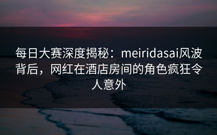 每日大赛深度揭秘：meiridasai风波背后，网红在酒店房间的角色疯狂令人意外