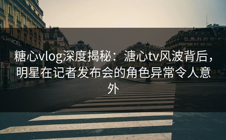 糖心vlog深度揭秘：溏心tv风波背后，明星在记者发布会的角色异常令人意外
