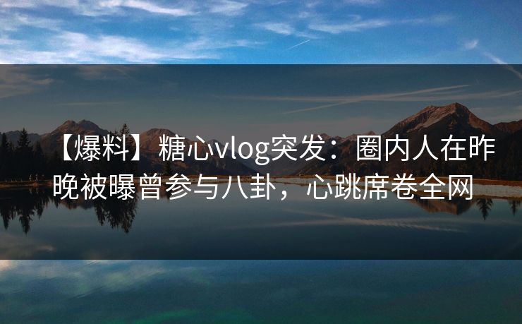 【爆料】糖心vlog突发：圈内人在昨晚被曝曾参与八卦，心跳席卷全网