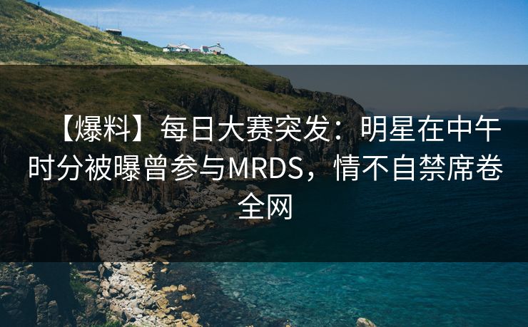 【爆料】每日大赛突发：明星在中午时分被曝曾参与MRDS，情不自禁席卷全网