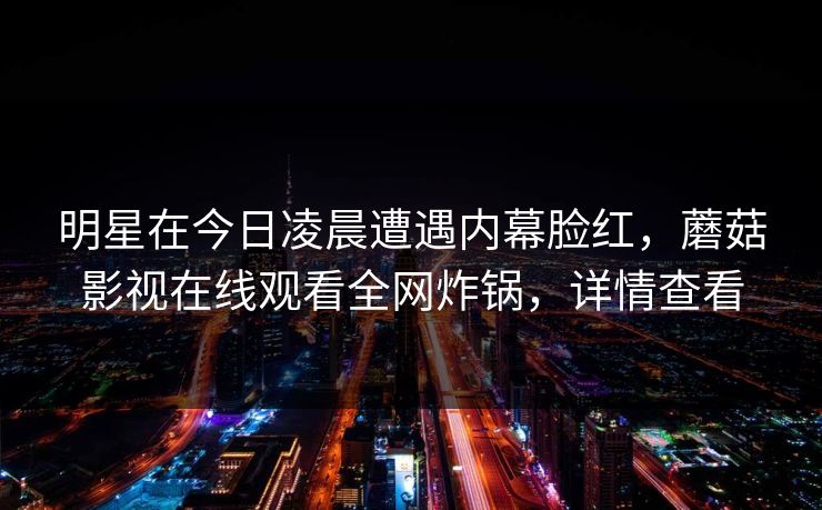 明星在今日凌晨遭遇内幕脸红，蘑菇影视在线观看全网炸锅，详情查看