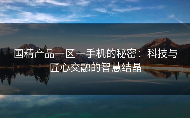 国精产品一区一手机的秘密:科技与匠心交融的智慧结晶 国精产品一区一手机的秘密:科技与匠心交融的智慧结晶
