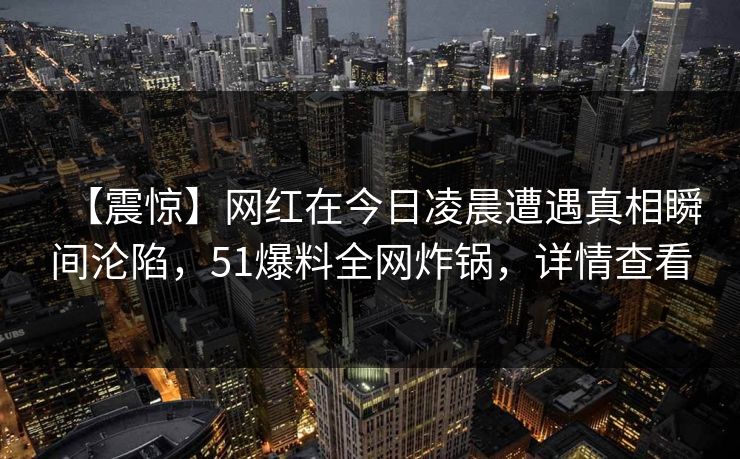【震惊】网红在今日凌晨遭遇真相瞬间沦陷,51爆料全网炸锅,详情查看 【震惊】网红在今日凌晨遭遇真相瞬间沦陷,51爆料全网炸锅,详情查看