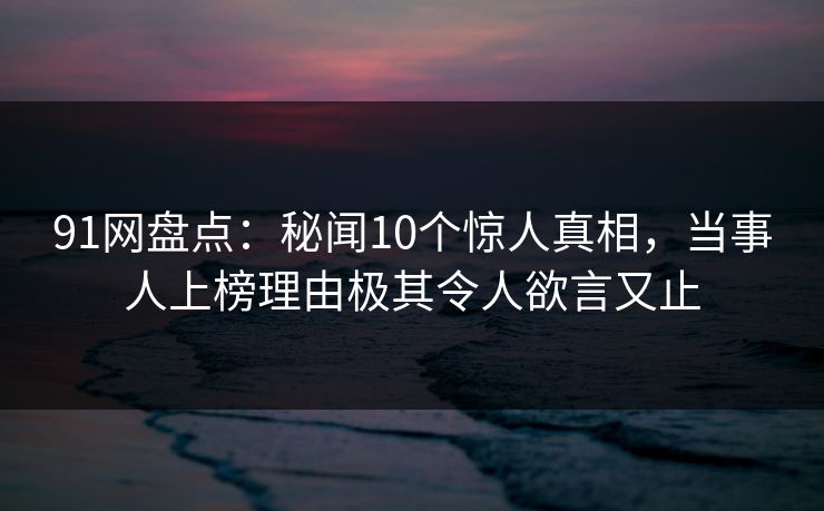 91网盘点：秘闻10个惊人真相，当事人上榜理由极其令人欲言又止