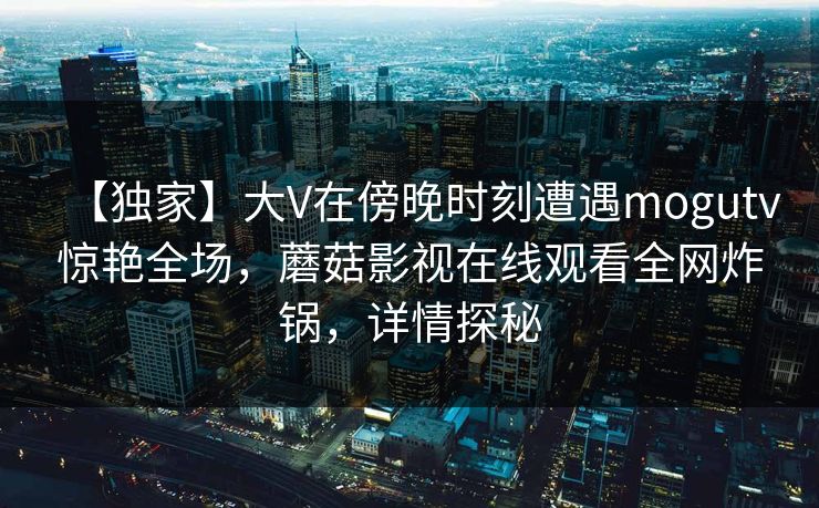 【独家】大V在傍晚时刻遭遇mogutv惊艳全场,蘑菇影视在线观看全网炸锅,详情探秘 【独家】大V在傍晚时刻遭遇mogutv惊艳全场,蘑菇影视在线观看全网炸锅,详情探秘