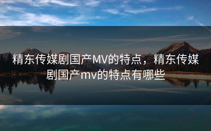 精东传媒剧国产MV的特点,精东传媒剧国产mv的特点有哪些 精东传媒剧国产MV的特点,精东传媒剧国产mv的特点有哪些