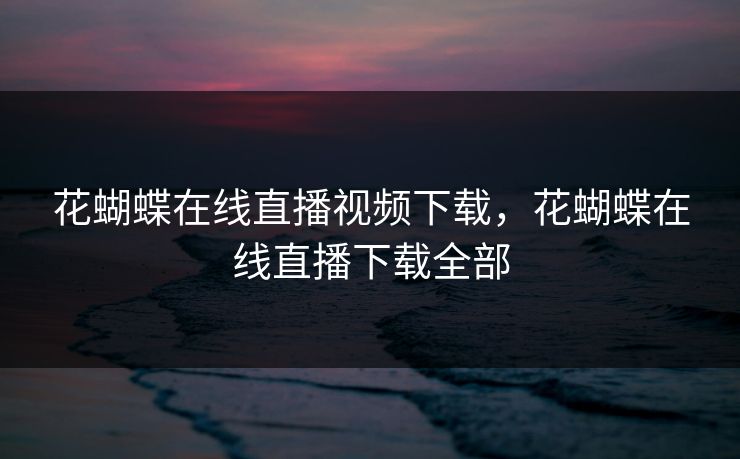 花蝴蝶在线直播视频下载，花蝴蝶在线直播下载全部