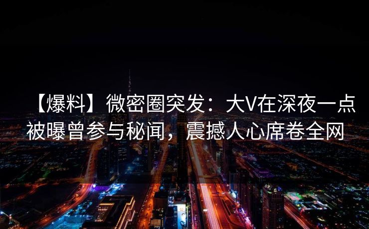 【爆料】微密圈突发：大V在深夜一点被曝曾参与秘闻，震撼人心席卷全网