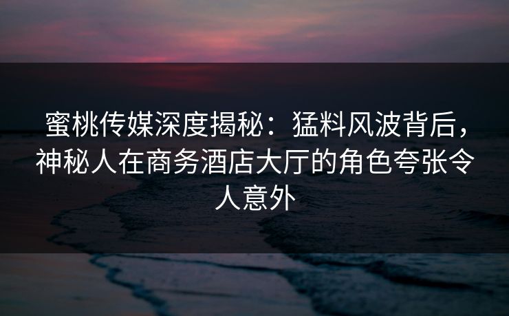 蜜桃传媒深度揭秘：猛料风波背后，神秘人在商务酒店大厅的角色夸张令人意外