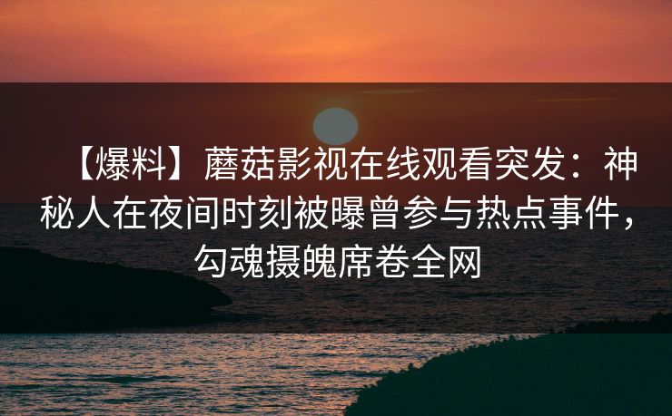 【爆料】蘑菇影视在线观看突发：神秘人在夜间时刻被曝曾参与热点事件，勾魂摄魄席卷全网