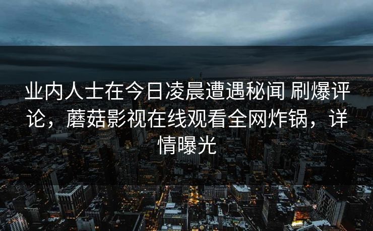 业内人士在今日凌晨遭遇秘闻 刷爆评论，蘑菇影视在线观看全网炸锅，详情曝光