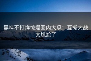 黑料不打烊惊爆圈内大瓜：互撕大战太尴尬了