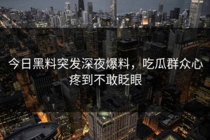 今日黑料突发深夜爆料，吃瓜群众心疼到不敢眨眼