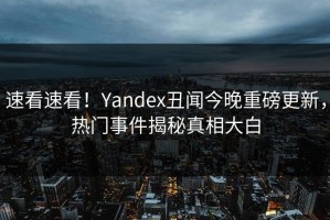 速看速看！Yandex丑闻今晚重磅更新，热门事件揭秘真相大白