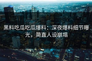 黑料吃瓜吃瓜爆料：深夜爆料细节曝光，简直人设崩塌