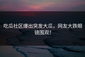 吃瓜社区爆出突发大瓜，网友大跌眼镜围观！