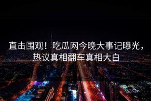 直击围观！吃瓜网今晚大事记曝光，热议真相翻车真相大白