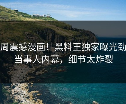 本周震撼漫画！黑料王独家曝光劲爆当事人内幕，细节太炸裂