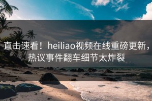 直击速看！heiliao视频在线重磅更新，热议事件翻车细节太炸裂