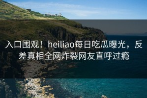 入口围观！heiliao每日吃瓜曝光，反差真相全网炸裂网友直呼过瘾