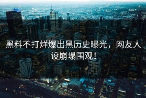 黑料不打烊爆出黑历史曝光，网友人设崩塌围观！