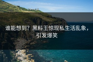 谁能想到？黑料王惊现私生活乱象，引发爆笑