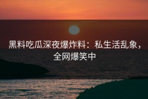 黑料吃瓜深夜爆炸料：私生活乱象，全网爆笑中