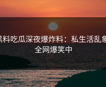 黑料吃瓜深夜爆炸料：私生活乱象，全网爆笑中