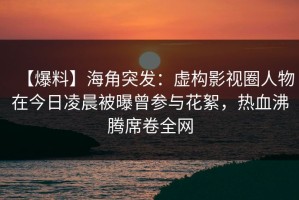 【爆料】海角突发：虚构影视圈人物在今日凌晨被曝曾参与花絮，热血沸腾席卷全网
