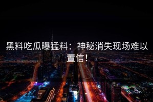 黑料吃瓜曝猛料：神秘消失现场难以置信！