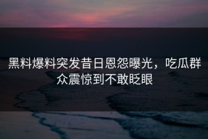 黑料爆料突发昔日恩怨曝光，吃瓜群众震惊到不敢眨眼