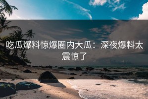 吃瓜爆料惊爆圈内大瓜：深夜爆料太震惊了