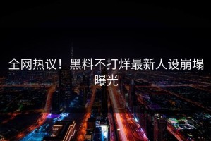 全网热议！黑料不打烊最新人设崩塌曝光