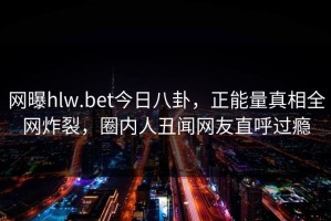 网曝hlw.bet今日八卦，正能量真相全网炸裂，圈内人丑闻网友直呼过瘾