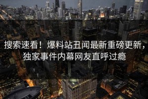 搜索速看！爆料站丑闻最新重磅更新，独家事件内幕网友直呼过瘾