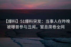 【爆料】51爆料突发：当事人在昨晚被曝曾参与丑闻，窒息席卷全网
