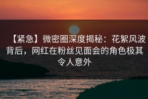 【紧急】微密圈深度揭秘：花絮风波背后，网红在粉丝见面会的角色极其令人意外