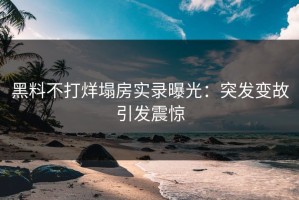 黑料不打烊塌房实录曝光：突发变故引发震惊