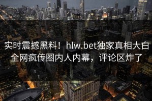 实时震撼黑料！hlw.bet独家真相大白全网疯传圈内人内幕，评论区炸了