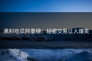 黑料吃瓜网重磅：秘密交易让人爆笑