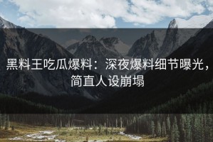 黑料王吃瓜爆料：深夜爆料细节曝光，简直人设崩塌