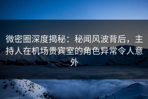 微密圈深度揭秘：秘闻风波背后，主持人在机场贵宾室的角色异常令人意外