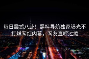每日震撼八卦！黑料导航独家曝光不打烊网红内幕，网友直呼过瘾