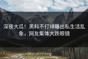 深夜大瓜！黑料不打烊曝出私生活乱象，网友集体大跌眼镜