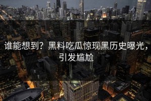 谁能想到？黑料吃瓜惊现黑历史曝光，引发尴尬