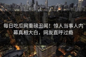 每日吃瓜网重磅丑闻！惊人当事人内幕真相大白，网友直呼过瘾