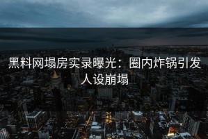 黑料网塌房实录曝光：圈内炸锅引发人设崩塌